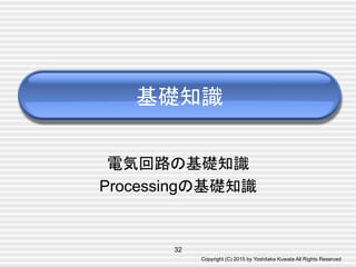 Copyright (C) 2015 by Yoshitaka Kuwata All Rights Reserved	
電気回路の基礎知識
Processingの基礎知識	
基礎知識	
32
 