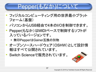 Copyright (C) 2015 by Yoshitaka Kuwata All Rights Reserved	
Pepper(もなか)について	
•  フィジカルコンピューティング用の世界最小プラット
フォーム（基盤）
•  パソコンからUSB経由で4本のI/Oを制御できます。
•  Pepper(もなか）はMIDIベースで制御するソフトが
入っているバージョンです。
§  無印PepperはGainer互換の別物
•  オープンソースハードウェア（OSHW）として設計情
報はすべて公開されています。
•  Switch Scienceで販売されています。	
37
 