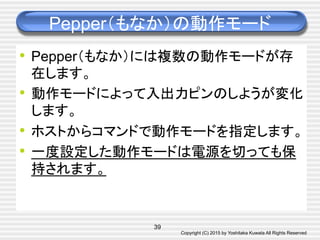 Copyright (C) 2015 by Yoshitaka Kuwata All Rights Reserved	
Pepper（もなか）の動作モード	
•  Pepper（もなか）には複数の動作モードが存
在します。
•  動作モードによって入出力ピンのしようが変化
します。
•  ホストからコマンドで動作モードを指定します。
•  一度設定した動作モードは電源を切っても保
持されます。
39
 