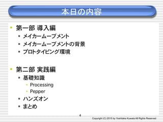 Copyright (C) 2015 by Yoshitaka Kuwata All Rights Reserved	
本日の内容	
•  第一部�導入編�
§  メイカームーブメント�
§  メイカームーブメントの背景�
§  プロトタイピング環境�
•  第二部�実践編�
§  基礎知識�
•  Processing�
•  Pepper�
§  ハンズオン�
§  まとめ�
4
 