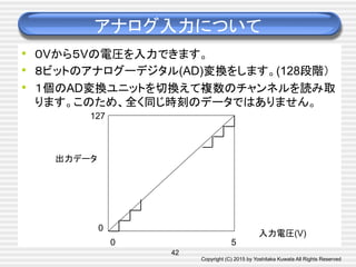 Copyright (C) 2015 by Yoshitaka Kuwata All Rights Reserved	
アナログ入力について	
•  ０Vから５Vの電圧を入力できます。
•  ８ビットのアナログーデジタル(AD)変換をします。(128段階）
•  １個のAD変換ユニットを切換えて複数のチャンネルを読み取
ります。このため、全く同じ時刻のデータではありません。	
42
出力データ	
入力電圧(V)	
0	
0	
127	
5	
 