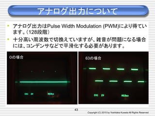 Copyright (C) 2015 by Yoshitaka Kuwata All Rights Reserved	
アナログ出力について	
•  アナログ出力はPulse Width Modulation (PWM)により得てい
ます。（128段階）
•  十分高い周波数で切換えていますが、雑音が問題になる場合
には、コンデンサなどで平滑化する必要があります。	
43
０の場合	
 63の場合	
 
