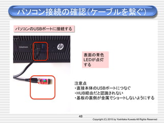 Copyright (C) 2015 by Yoshitaka Kuwata All Rights Reserved	
パソコン接続の確認（ケーブルを繋ぐ）	
48
パソコンのUSBポートに接続する
表面の青色
LEDが点灯
する	
注意点
・直接本体のUSBポートにつなぐ
・HUB経由だと認識されない
・基板の裏側が金属でショートしないようにする	
 