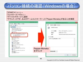 Copyright (C) 2015 by Yoshitaka Kuwata All Rights Reserved	
パソコン接続の確認（Windowsの場合）	
49
「STARTメニュー」→
「コントロールパネル」→
「デバイスマネージャ」選択
「サウンド、ビデオ、およびゲームコントローラー」に「Pepper-Monaka」があることを確認	
Pepper-Monaka
をクリック	
 