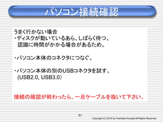 Copyright (C) 2015 by Yoshitaka Kuwata All Rights Reserved	
パソコン接続確認	
51
うまく行かない場合
・ディスクが動いているあら、しばらく待つ。
　認識に時間がかかる場合があるため。
・パソコン本体のコネクタにつなぐ。
・パソコン本体の別のUSBコネクタを試す。
　(USB2.0, USB3.0）
接続の確認が終わったら、一旦ケーブルを抜いて下さい。	
 
