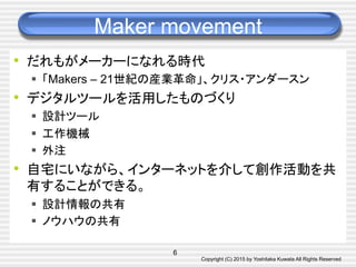 Copyright (C) 2015 by Yoshitaka Kuwata All Rights Reserved	
Maker movement	
•  だれもがメーカーになれる時代
§  「Makers – 21世紀の産業革命」、クリス・アンダースン
•  デジタルツールを活用したものづくり
§  設計ツール
§  工作機械
§  外注
•  自宅にいながら、インターネットを介して創作活動を共
有することができる。
§  設計情報の共有
§  ノウハウの共有
6
 