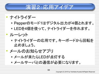 Copyright (C) 2015 by Yoshitaka Kuwata All Rights Reserved	
演習２：応用アイデア	
•  ナイトライダー
§  Pepperのモード1はデジタル出力が４個とれます。
§  LEDを4個を使って、ナイトライダーを作れます。
•  ルーレット
§  ナイトライダーの応用です。キーボードから回転を
止めましょう。
•  メールのお知らせアプリ
§  メールが来たらLEDが点灯する
§  メールサーバとの通信が必要になります。
68
 