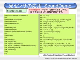 Copyright (C) 2015 by Yoshitaka Kuwata All Rights Reserved	
光センサの応用：SoundDemo	
77
001 /* sound demo with soundclipher */
002
003 import arb.soundcipher.*;
004 import monaka.*;
005 import themidibus.*;
006
007 PFont myFont;
008 monaka pepper;
009 SoundCipher sc = new SoundCipher(this);
010
011 int cnt = 0;
012
013 void setup() {
014 size(250,250);
015 pepper = new monaka(4);
016 myFont = loadFont("CourierNewPSMT-24.vlw");
017 textFont(myFont, 24);
018 frameRate(8);
019 }
020
SoundDemo.pde	
021 void draw() {
022 int v;
023 v = pepper.analogInput(1); // read analog port
024 background(v*2); // Display Control
025 fill(255, 0, 0);
026 text("Analog[0] = " + v ,30, 135);
027 text("Analog[1] = "+ pepper.analogInput(0), 30, 155);
028 if (++cnt >= 8) {
029 sc.instrument(random(80));
030 cnt = 0;
031 }
032 // sc.instrument(1);
033 // sc.playNote(random(40) + 60 - v/2, random(50) +
70, 0.2);
034 // sc.playNote( 60 - v/4, random(50) + 70, 0.2);
035 sc.playNote( 60 - v/4, pepper.analogInput(0)/2 + 70,
0.2);
036
037 }
Soundcipherパッケージを使った簡単なデモ。
センサの値によって、音程が変わります。	
http://explodingart.com/soundcipher/	
 
