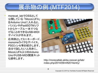 Copyright (C) 2015 by Yoshitaka Kuwata All Rights Reserved	
展示物の例 (MTF2014)	
•  morecat_labでOSSとして
公開している 「MocoLUFA」
をArduino Unoに入れると、
パソコンやiPadのDTMソフ
トからケーブル一本でつな
げることのできるUSB-MIDI
デバイスが作れます。	
•  応用例としてミニキーボード、
monomeライクなデバイス、
PSGシンセ等を紹介します。
自分で試したい人向きに、
MocoLUFA入りのArduino
UnoやUSB-MIDI開発キット
も頒布します。	
8
http://morecatlab.akiba.coocan.jp/lab/
index.php/2014/09/mft2014entry/	
 