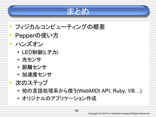 Copyright (C) 2015 by Yoshitaka Kuwata All Rights Reserved	
まとめ	
•  フィジカルコンピューティングの概要
•  Pepperの使い方
•  ハンズオン
§  LED制御(Lチカ)
§  光センサ
§  距離センサ
§  加速度センサ
•  次のステップ
§  他の言語処理系から使う(WebMIDI API, Ruby, VB…)
§  オリジナルのアプリケーション作成	
90
 