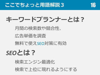 ここでちょっと⽤用語解説３
キーワードプランナーとは？
⽉月間の検索索数や競合性、
広告単価を調査
無料料で使えSEO対策に有効
SEOとは？
検索索エンジン最適化
検索索で上位に現れるようにする
16
 