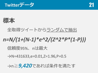 Twitterデータ
標本
全取得ツイートからランダムで抽出
n=N/(1+(N-­‐1)*e^2/(Z^2*P*(1-­‐P)))
信頼度度95%、nは最⼤大
→N=431633,e=0.01,Z=1.96,P=0.5
→n≧9,420であれば条件を満たす
21
 