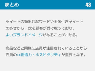 まとめ
ツイートの頻出共起ワードや画像付きツイート
の多さから、CXを顧客が受け取っており、
よいブランドイメージがあることがわかる。
商品などと同様に店員が注⽬目されていることから
店員のCX創造⼒力力・ホスピタリティが重要となる。
43
 