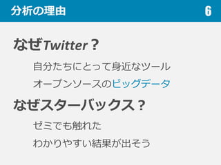 分析の理理由
なぜTwitter？
⾃自分たちにとって⾝身近なツール
オープンソースのビッグデータ
なぜスターバックス？
ゼミでも触れた
わかりやすい結果が出そう
6
 
