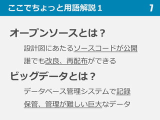 ここでちょっと⽤用語解説１
オープンソースとは？
設計図にあたるソースコードが公開
誰でも改良良、再配布ができる
ビッグデータとは？
データベース管理理システムで記録
保管、管理理が難しい巨⼤大なデータ
7
 
