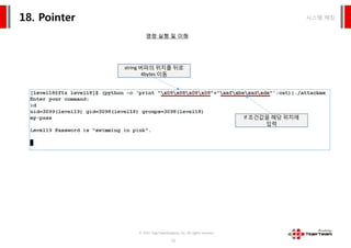 시스템 해킹18. Pointer
명령 실행 및 이해
string 버퍼의 위치를 뒤로
4bytes 이동
If 조건값을 해당 위치에
입력
© 2015 TigerTeamAcademy, Inc. All rights reserved.
72
If 조건값을 해당 위치에
입력
 