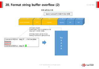 printf(“AAAA%08x……)
44
?????
44
시스템 해킹20. Format string buffer overflow (2)
명령 실행 및 이해
AAAA%x
80
dummy
8 4
SPF
4
RET
4
%x
A
A
A
A
여기부분의 첫글짜
포맷문자열은 다음 주소글짜를 표기함
($esp 값이 +4만큼 이동함)
만약 해당 부분이 없다면 4f 대신
AAAA값 41414141이 출력되어야 함
fgets나 setreuid가 사용(??) 또는 반환
© 2015 TigerTeamAcademy, Inc. All rights reserved.
79
%x
A
A
A
A
%x
A
A
A
A
여기부분의 첫글짜
포맷문자열은 다음 주소글짜를 표기함
($esp 값이 +4만큼 이동함)
만약 해당 부분이 없다면 4f 대신
AAAA값 41414141이 출력되어야 함
 