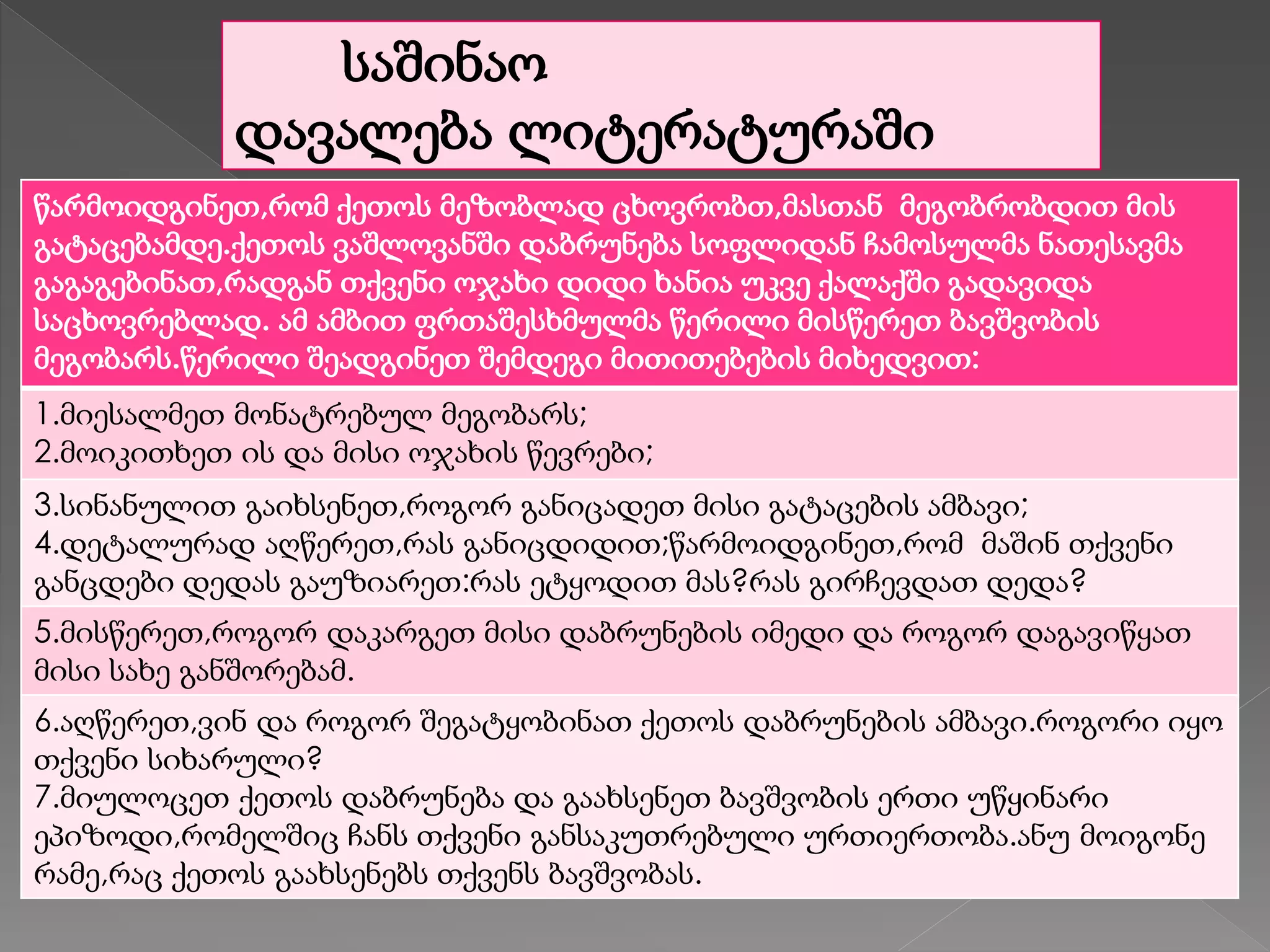 საშინაო
დავალება ლიტერატურაში
წარმოიდგინეთ,რომ ქეთოს მეზობლად ცხოვრობთ,მასთან მეგობრობდით მის
გატაცებამდე.ქეთოს ვაშლოვანში დაბრუნება სოფლიდან ჩამოსულმა ნათესავმა
გაგაგებინათ,რადგან თქვენი ოჯახი დიდი ხანია უკვე ქალაქში გადავიდა
საცხოვრებლად. ამ ამბით ფრთაშესხმულმა წერილი მისწერეთ ბავშვობის
მეგობარს.წერილი შეადგინეთ შემდეგი მითითებების მიხედვით:
1.მიესალმეთ მონატრებულ მეგობარს;
2.მოიკითხეთ ის და მისი ოჯახის წევრები;
3.სინანულით გაიხსენეთ,როგორ განიცადეთ მისი გატაცების ამბავი;
4.დეტალურად აღწერეთ,რას განიცდიდით;წარმოიდგინეთ,რომ მაშინ თქვენი
განცდები დედას გაუზიარეთ:რას ეტყოდით მას?რას გირჩევდათ დედა?
5.მისწერეთ,როგორ დაკარგეთ მისი დაბრუნების იმედი და როგორ დაგავიწყათ
მისი სახე განშორებამ.
6.აღწერეთ,ვინ და როგორ შეგატყობინათ ქეთოს დაბრუნების ამბავი.როგორი იყო
თქვენი სიხარული?
7.მიულოცეთ ქეთოს დაბრუნება და გაახსენეთ ბავშვობის ერთი უწყინარი
ეპიზოდი,რომელშიც ჩანს თქვენი განსაკუთრებული ურთიერთობა.ანუ მოიგონე
რამე,რაც ქეთოს გაახსენებს თქვენს ბავშვობას.
 