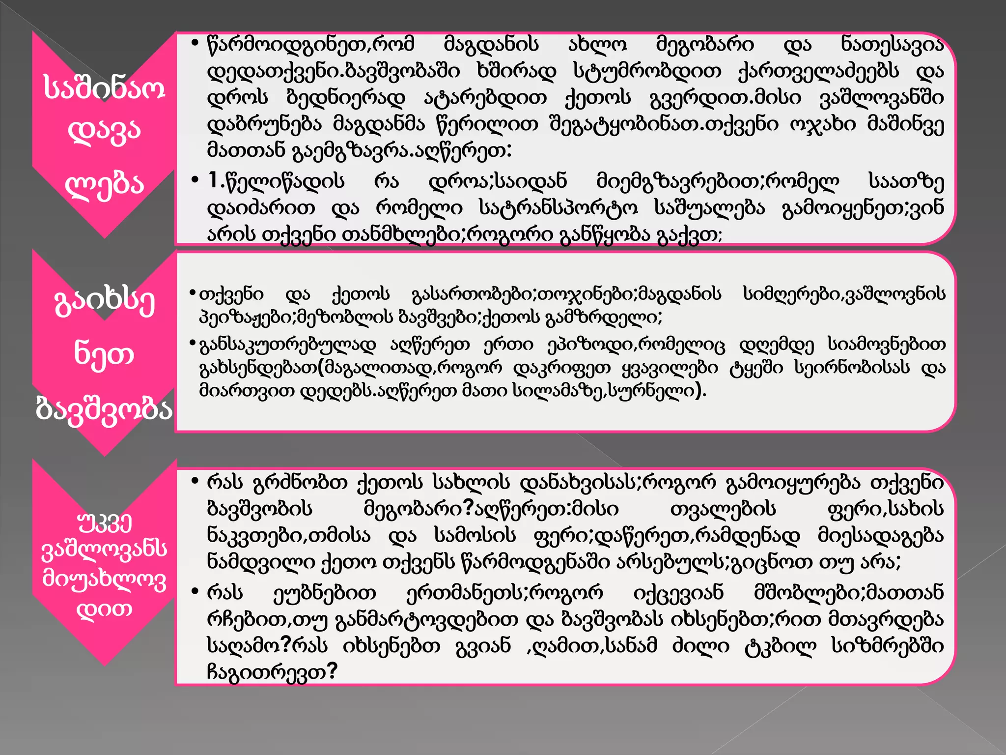 საშინაო
დავა
ლება
• წარმოიდგინეთ,რომ მაგდანის ახლო მეგობარი და ნათესავია
დედათქვენი.ბავშვობაში ხშირად სტუმრობდით ქართველაძეებს და
დროს ბედნიერად ატარებდით ქეთოს გვერდით.მისი ვაშლოვანში
დაბრუნება მაგდანმა წერილით შეგატყობინათ.თქვენი ოჯახი მაშინვე
მათთან გაემგზავრა.აღწერეთ:
• 1.წელიწადის რა დროა;საიდან მიემგზავრებით;რომელ საათზე
დაიძარით და რომელი სატრანსპორტო საშუალება გამოიყენეთ;ვინ
არის თქვენი თანმხლები;როგორი განწყობა გაქვთ;
გაიხსე
ნეთ
ბავშვობა
•თქვენი და ქეთოს გასართობები;თოჯინები;მაგდანის სიმღერები,ვაშლოვნის
პეიზაჟები;მეზობლის ბავშვები;ქეთოს გამზრდელი;
•განსაკუთრებულად აღწერეთ ერთი ეპიზოდი,რომელიც დღემდე სიამოვნებით
გახსენდებათ(მაგალითად,როგორ დაკრიფეთ ყვავილები ტყეში სეირნობისას და
მიართვით დედებს.აღწერეთ მათი სილამაზე,სურნელი).
უკვე
ვაშლოვანს
მიუახლოვ
დით
• რას გრძნობთ ქეთოს სახლის დანახვისას;როგორ გამოიყურება თქვენი
ბავშვობის მეგობარი?აღწერეთ:მისი თვალების ფერი,სახის
ნაკვთები,თმისა და სამოსის ფერი;დაწერეთ,რამდენად მიესადაგება
ნამდვილი ქეთო თქვენს წარმოდგენაში არსებულს;გიცნოთ თუ არა;
• რას ეუბნებით ერთმანეთს;როგორ იქცევიან მშობლები;მათთან
რჩებით,თუ განმარტოვდებით და ბავშვობას იხსენებთ;რით მთავრდება
საღამო?რას იხსენებთ გვიან ,ღამით,სანამ ძილი ტკბილ სიზმრებში
ჩაგითრევთ?
 