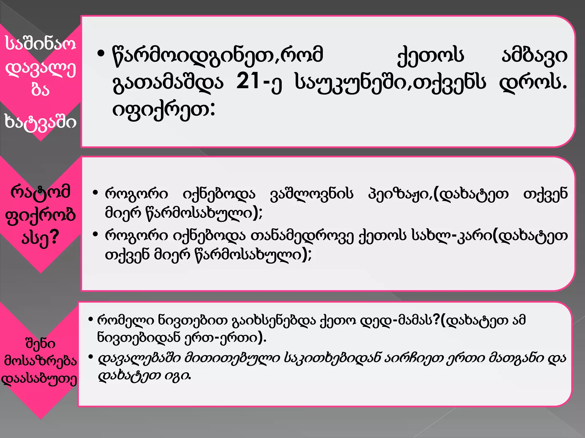 საშინაო
დავალე
ბა
ხატვაში
• წარმოიდგინეთ,რომ ქეთოს ამბავი
გათამაშდა 21-ე საუკუნეში,თქვენს დროს.
იფიქრეთ:
რატომ
ფიქრობ
ასე?
• როგორი იქნებოდა ვაშლოვნის პეიზაჟი,(დახატეთ თქვენ
მიერ წარმოსახული);
• როგორი იქნებოდა თანამედროვე ქეთოს სახლ-კარი(დახატეთ
თქვენ მიერ წარმოსახული);
შენი
მოსაზრება
დაასაბუთე.
•რომელი ნივთებით გაიხსენებდა ქეთო დედ-მამას?(დახატეთ ამ
ნივთებიდან ერთ-ერთი).
•დავალებაში მითითებული საკითხებიდან აირჩიეთ ერთი მათგანი და
დახატეთ იგი.
 