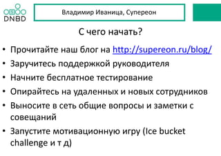 С чего начать?
• Прочитайте наш блог на http://supereon.ru/blog/
• Заручитесь поддержкой руководителя
• Начните бесплатное тестирование
• Опирайтесь на удаленных и новых сотрудников
• Выносите в сеть общие вопросы и заметки с
совещаний
• Запустите мотивационную игру (Ice bucket
challenge и т д)
Владимир Иваница, Супереон
 