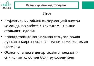 Итог
• Эффективный обмен информацией внутри
команды по работе с клиентом –> выше
стоимость сделки
• Корпоративная социальная сеть, это самая
лучшая в мире поисковая машина –> экономия
времени
• Обмен опытом в департаменте продаж ->
снижение головной боли руководителя
Владимир Иваница, Супереон
 