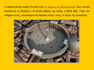 Η σημαντικότερη αγορά (forum) ήταν το φόρουμ του Κωνσταντίνου. Είχε κάτοψη
κυκλική και το διέσχιζε ο κεντρικός δρόμος της πόλης, η Μέση οδός. Γύρω του
υπήρχαν στοές, καταστήματα και δημόσια κτίρια, όπως το κτίριο της συγκλήτου.
 