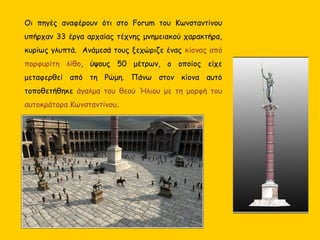 Οι πηγές αναφέρουν ότι στο Forum του Κωνσταντίνου
υπήρχαν 33 έργα αρχαίας τέχνης μνημειακού χαρακτήρα,
κυρίως γλυπτά. Ανάμεσά τους ξεχώριζε ένας κίονας από
πορφυρίτη λίθο, ύψους 50 μέτρων, ο οποίος είχε
μεταφερθεί από τη Ρώμη. Πάνω στον κίονα αυτό
τοποθετήθηκε άγαλμα του θεού Ήλιου με τη μορφή του
αυτοκράτορα Κωνσταντίνου.
 