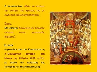 Ο Κωνσταντίνος ήθελε να πετύχει
την ενότητα του κράτους του με
συνδετικό κρίκο το χριστιανισμό.
Όμως
ήδη υπήρχαν διαφωνίες και διαφορές
ανάμεσα στους χριστιανούς
(αιρέσεις).
Γι΄αυτό
συγκαλείται από τον Κωνσταντίνο η
Α΄Οικουμενική σύνοδος, στη
Νίκαια της Βιθυνίας (325 μ.Χ.),
με σκοπό την ειρήνευση της
εκκλησίας και της αυτοκρατορίας
 