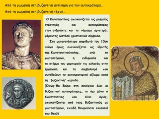 Από τη ρωμαϊκή στη βυζαντινή αντίληψη για τον αυτοκράτορα…
Από τη ρωμαϊκή στη βυζαντινή τέχνη…
 Ο Κωνσταντίνος απεικονίζεται ως ρωμαίος
στρατηγός και αυτοκράτορας
στον ανδριάντα και το νόμισμα αριστερά,
φέροντας ωστόσο χριστιανικά σύμβολα.
   Στο μεταγενέστερο ψηφιδωτό του 10ου
αιώνα όμως απεικονίζεται ως ιδρυτής
της Κωνσταντινούπολης, ενώ το
φωτοστέφανο, η ενδυμασία και
το στέμμα του μαρτυρούν τις αλλαγές στην
εμφάνιση και το συμβολισμό που
συνοδεύουν το αυτοκρατορικό αξίωμα κατά
τη ΄βυζαντινή' περίοδο.
(Όπως θα δούμε στη συνέχεια όλοι οι
Βυζαντινοί αυτοκράτορες, κι όχι μόνο ο
Κωνσταντίνος που είναι άγιος,
απεικονίζονται από τους Βυζαντινούς με
φωτοστέφανο, επειδή θεωρούνται εκλεκτοί
του θεού)
 