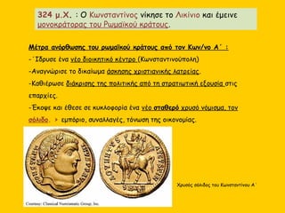 Μέτρα ανόρθωσης του ρωμαϊκού κράτους από τον Κων/νο Α΄ :
-΄Ιδρυσε ένα νέο διοικητικό κέντρο (Κωνσταντινούπολη)
-Αναγνώρισε το δικαίωμα άσκησης χριστιανικής λατρείας.
-Καθιέρωσε διάκρισης της πολιτικής από τη στρατιωτική εξουσία στις
επαρχίες.
-Έκοψε και έθεσε σε κυκλοφορία ένα νέο σταθερό χρυσό νόμισμα, τον
σόλιδο. > εμπόριο, συναλλαγές, τόνωση της οικονομίας.
324 μ.Χ. : Ο Κωνσταντίνος νίκησε το Λικίνιο και έμεινε
μονοκράτορας του Ρωμαϊκού κράτους.
Χρυσός σόλιδος του Κωνσταντίνου Α΄
 