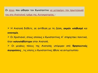  Η Ανατολή διέθετε, σε αντίθεση με τη Δύση, ακμαίο πληθυσμό και
οικονομία.
 Οι Χριστιανοί, στους οποίους ο Κωνσταντίνος Α' στηρίχτηκε πολιτικά,
ήταν πολυπληθέστεροι στην Ανατολή.
 Οι μεγάλες πόλεις της Ανατολής υπέφεραν από θρησκευτικές
συγκρούσεις , τις οποίες ο Κωνσταντίνος ήθελε να αντιμετωπίσει
Οι λόγοι που ώθησαν τον Κωνσταντίνο να μεταφέρει την πρωτεύουσά
του στο Ανατολικό τμήμα της Αυτοκρατορίας :
 