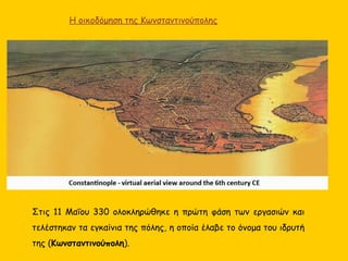 Η οικοδόμηση της Κωνσταντινούπολης
Στις 11 Μαΐου 330 ολοκληρώθηκε η πρώτη φάση των εργασιών και
τελέστηκαν τα εγκαίνια της πόλης, η οποία έλαβε το όνομα του ιδρυτή
της (Κωνσταντινούπολη).
 