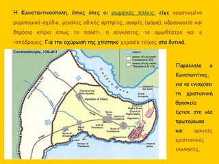 Η Κωνσταντινούπολη, όπως όλες οι ρωμαϊκές πόλεις, είχε οργανωμένο
ρυμοτομικό σχέδιο, μεγάλες οδικές αρτηρίες, αγορές (φόρα), υδραγωγεία και
δημόσια κτίρια όπως το παλάτι, η σύγκλητος, το αμφιθέατρο και ο
ιππόδρομος. Για την οχύρωσή της χτίστηκε χερσαίο τείχος στα δυτικά.
Παράλληλα ο
Κωνσταντίνος,
για να ενισχύσει
τη χριστιανική
θρησκεία
έχτισε στη νέα
πρωτεύουσα
και αρκετές
χριστιανικές
εκκλησίες.
 