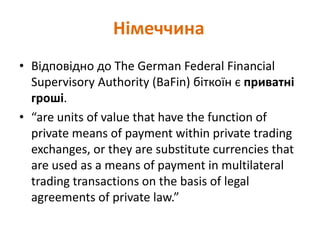 • Відповідно до The German Federal Financial
Supervisory Authority (BaFin) біткоїн є приватні
гроші.
• “are units of value that have the function of
private means of payment within private trading
exchanges, or they are substitute currencies that
are used as a means of payment in multilateral
trading transactions on the basis of legal
agreements of private law.”
Німеччина
 