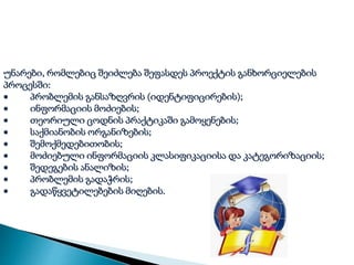 უნარები, რომლებიც შეიძლება შეფასდეს პროექტის განხორციელების
პროცესში:
 პრობლემის განსაზღვრის (იდენტიფიცირების);
 ინფორმაციის მოძიების;
 თეორიული ცოდნის პრაქტიკაში გამოყენების;
 საქმიანობის ორგანიზების;
 შემოქმედებითობის;
 მოძიებული ინფორმაციის კლასიფიკაციისა და კატეგორიზაციის;
 შედეგების ანალიზის;
 პრობლემის გადაჭრის;
 გადაწყვეტილებების მიღების.
 