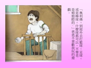 「
奧
利
佛
，
到
屋
外
去
打
籃
球
、
足
球
、
或
是
棒
球
，
什
麼
球
都
可
以
，
不
要
老
是
娘
娘
腔
的
。
」
爸
爸
不
喜
歡
我
玩
的
遊
戲
。
 