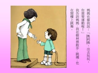 媽
媽
也
催
我
說
：
「
奧
利
佛
，
出
去
玩
玩
，
你
需
要
運
動
喔
！
」
我
告
訴
媽
媽
，
我
在
樹
林
裡
散
步
、
跳
繩
、
也
在
閣
樓
上
跳
舞
。
 