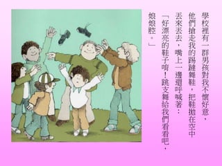 學
校
裡
有
一
群
男
孩
對
我
不
懷
好
意
，
他
們
搶
走
我
的
踢
躂
舞
鞋
，
把
鞋
拋
在
空
中
丟
來
丟
去
，
嘴
上
一
邊
還
呼
喊
著
：
「
好
漂
亮
的
鞋
子
唷
！
跳
支
舞
給
我
們
看
看
吧
，
娘
娘
腔
。
」
 