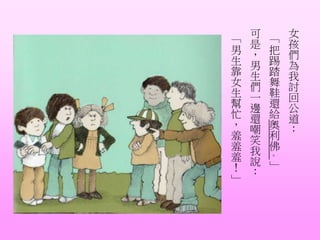 女
孩
們
為
我
討
回
公
道
：
「
把
踢
踏
舞
鞋
還
給
奧
利
佛
。
」
可
是
，
男
生
們
一
邊
還
嘲
笑
我
說
：
「
男
生
靠
女
生
幫
忙
，
羞
羞
羞
！
」
 