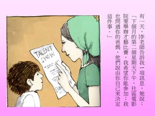 有
一
天
，
李
老
師
告
訴
我
ㄧ
項
訊
息
，
她
說
：
「
下
個
月
的
第
二
個
星
期
天
下
午
，
社
區
電
影
院
要
舉
辦
才
藝
比
賽
，
我
希
望
你
能
參
加
；
我
也
問
過
你
的
爸
媽
，
他
們
說
由
你
自
己
來
決
定
這
件
事
。
」
 