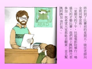 終
於
到
了
比
賽
前
的
星
期
五
，
級
任
老
師
向
全
班
同
學
宣
佈
：
「
星
期
天
的
下
午
，
社
區
電
影
院
舉
行
一
場
盛
大
的
才
藝
比
賽
，
我
們
班
上
奧
利
佛
代
表
參
加
，
我
希
望
大
家
都
能
去
觀
賞
，
並
且
幫
奧
利
佛
加
油
打
氣
。
」
 
