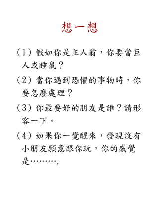 想一想
（1）假如你是主人翁，你要當巨
人或睡鼠？
（2）當你遇到恐懼的事物時，你
要怎麼處理？
（3）你最要好的朋友是誰？請形
容一下。
（4）如果你一覺醒來，發現沒有
小朋友願意跟你玩，你的感覺
是……….
 