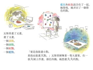 瓦斯蒂畫了又畫，
畫了又畫。
一個黃點。
一個綠點。
一個紅點。
一個藍點。
藍色和紅色混合在了一起，
她發現，她弄出了一個紫
色的點。
「要是我能畫小點，
那我也能畫大點。」瓦斯蒂揮舞著一隻大畫筆，在一
張大紙上作畫，顏色四濺，她想畫大大的點。
 