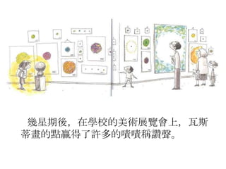 幾星期後，在學校的美術展覽會上，瓦斯
蒂畫的點贏得了許多的嘖嘖稱讚聲。
 