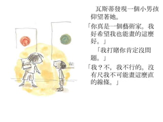 瓦斯蒂發現一個小男孩
仰望著她。
「你真是一個藝術家。我
好希望我也能畫的這麼
好。」
「我打賭你肯定沒問
題。」
「我？不，我不行的。沒
有尺我不可能畫這麼直
的線條。」
 