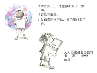 瓦斯蒂笑了。 她遞給小男孩一張
紙。
「畫給我看看。」
小男孩畫線的時候，他的筆抖個不
停。
瓦斯蒂注視著男孩的
畫。 過了一會兒，
她說……
 