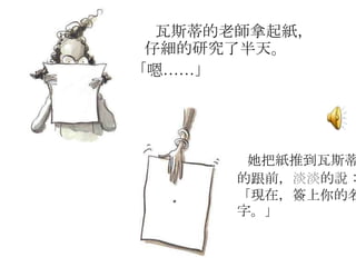 瓦斯蒂的老師拿起紙，
仔細的研究了半天。
「嗯……」
她把紙推到瓦斯蒂
的跟前，淡淡的說：
「現在，簽上你的名
字。」
 