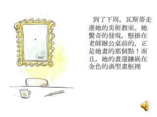 到了下周，瓦斯蒂走
進她的美術教室。她
驚奇的發現，懸掛在
老師辦公桌前的，正
是她畫的那個點！而
且，她的畫還鑲嵌在
金色的渦型畫框裡
 