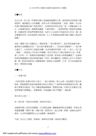 由《好好哭吧》輕鬆的兒童繪本淺談面對死亡的觀點
2
壹●前言
自古以來，死亡這一件事對中國人來說總是個避而不談，或者更貼切的說是不願
面對的一個話題及人生的課題。很多小孩子都曾經問過：「爸爸、媽媽，外公和
外婆什麼時候會死掉？那你們呢？」但得到的回答往往是「乖，不要亂說話！外
公、外婆還有爸爸、媽媽都很健康。不會死掉的。」我想我們從小都曾有這個疑
惑，但總是得不到我們想要的答案。也許大人也真的不知道在死亡的另一頭，是
怎麼樣的世界；但有更高的可能性是，大人不希望談到這個中國人傳統上禁忌的
話題。
但是，隨著小孩子逐漸長大，開始思索：「為什麼有我？」很自然的就會引發一
連串對生命課題的好奇：「我又為什麼要活著？」「生命有什麼重要？」「為什麼
人會死？」生命和死亡是個未知數，也沒有確切的答案。（註一）從小，死亡這
一個詞，一直是我心中非常大的障礙，而至今我也不太敢去面對死亡這一件事
情。去年的一天，我偶然的重新邂逅了這本書，原來我小時後就讀過了，但當時
的我好像僅僅把它當成普通的繪本；然而，現在讀起來，卻像是心田中久旱逢甘
霖一般，對我在面對死亡這種事情時，能夠比以前跨開一大步，平凡但真誠的面
對它，學習與它相處。
貳●正文
一、故事介紹
《好好哭吧》故事中四位小孫子，一對小男孩和一對小女孩，這四個孩子是兄弟
姐妹。們最喜愛的老祖母就要被死神先生帶走了！他們拚命地想要留住死神，讓
祂不要帶走老祖母，所以不斷地替祂倒咖啡，想要討好祂。死神先生其實並不是
我們想像中那麼壞心、那麼無情，於是祂跟小孫子們講了一個故事：
很久很久以前……
有一對兄弟，哥哥名叫悲傷，弟弟叫作哭泣。
這兩個年輕人真的非常憂傷。天天都是這樣，圍繞個他們的全是憂愁，哥哥比弟
弟還要憂鬱、悶悶不樂、沉默不語。他們住在一座山谷裡，那裡一絲陽光也照不
進來。山谷的周圍都被小山丘包圍著，陰森森的。
不過，在山丘上頭有一對姊妹，姊姊叫作快樂，妹妹叫作歡笑。
PDF created with pdfFactory trial version www.pdffactory.com
 